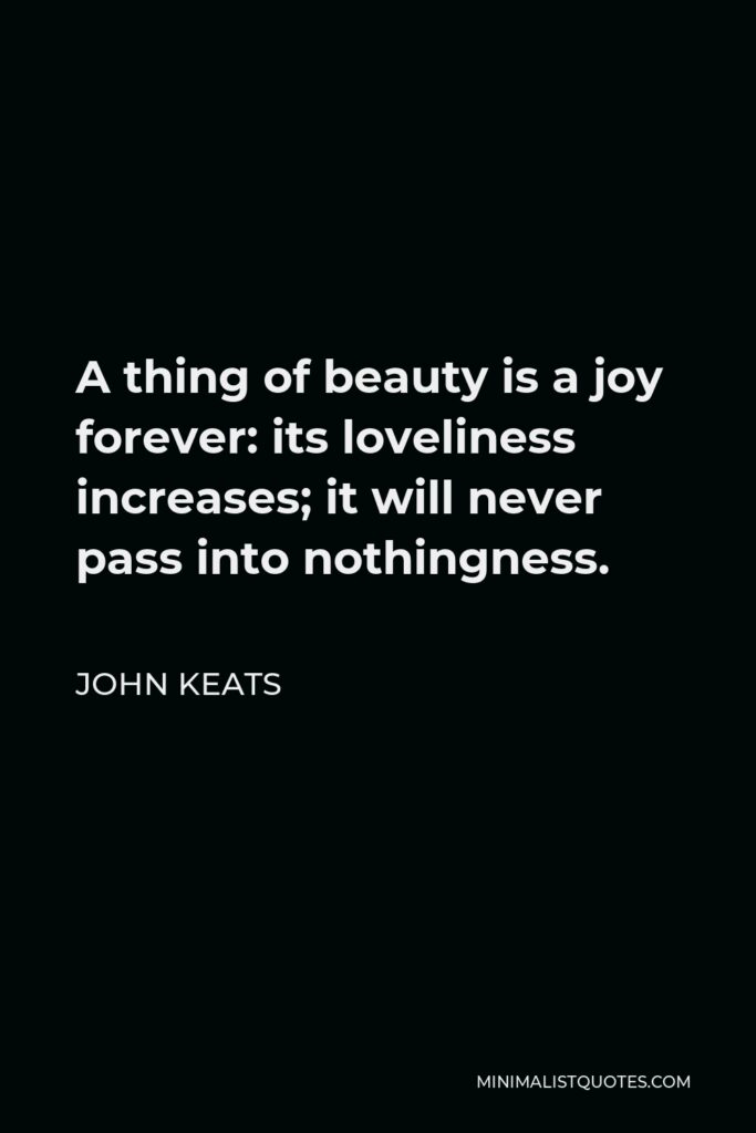 John Keats Quote - A thing of beauty is a joy forever: its loveliness increases; it will never pass into nothingness.