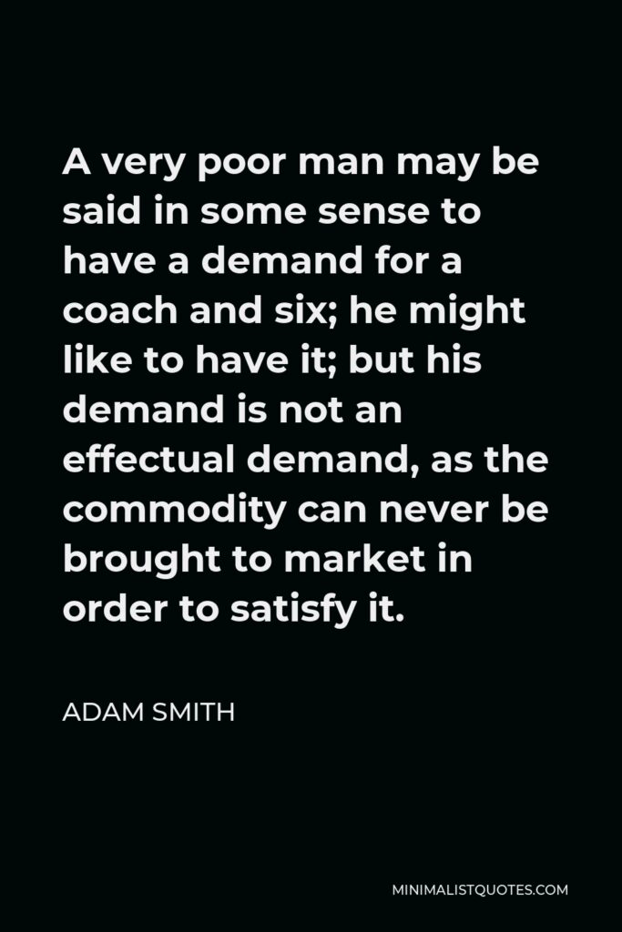 Adam Smith Quote - A very poor man may be said in some sense to have a demand for a coach and six; he might like to have it; but his demand is not an effectual demand, as the commodity can never be brought to market in order to satisfy it.