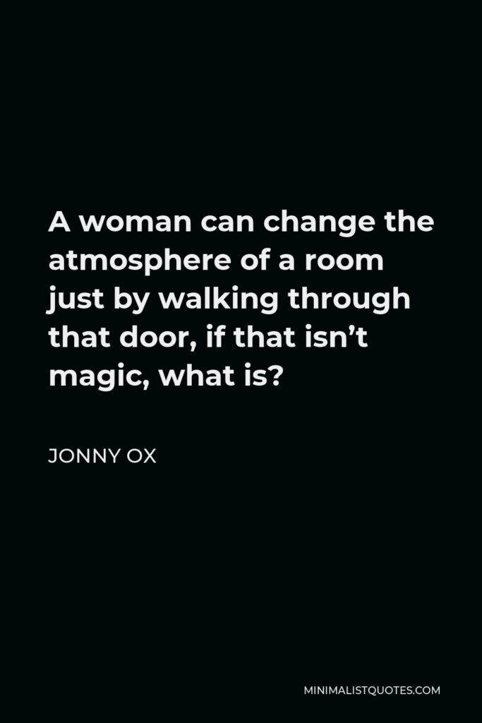 Jonny Ox Quote - A woman can change the atmosphere of a room just by walking through that door, if that isn’t magic, what is?