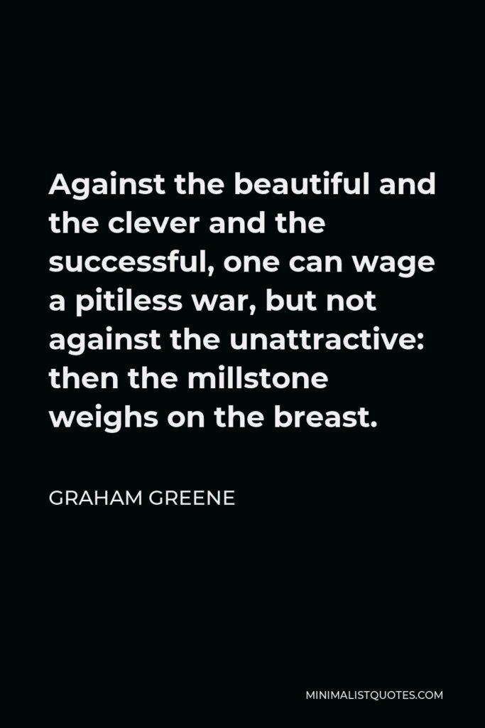 Graham Greene Quote - Against the beautiful and the clever and the successful, one can wage a pitiless war, but not against the unattractive: then the millstone weighs on the breast.