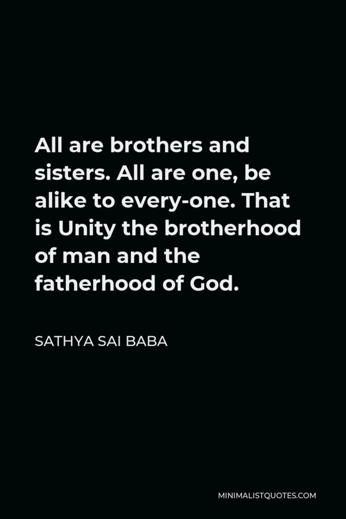 Sathya Sai Baba Quote - All are brothers and sisters. All are one, be alike to every­one. That is Unity the brotherhood of man and the fatherhood of God.