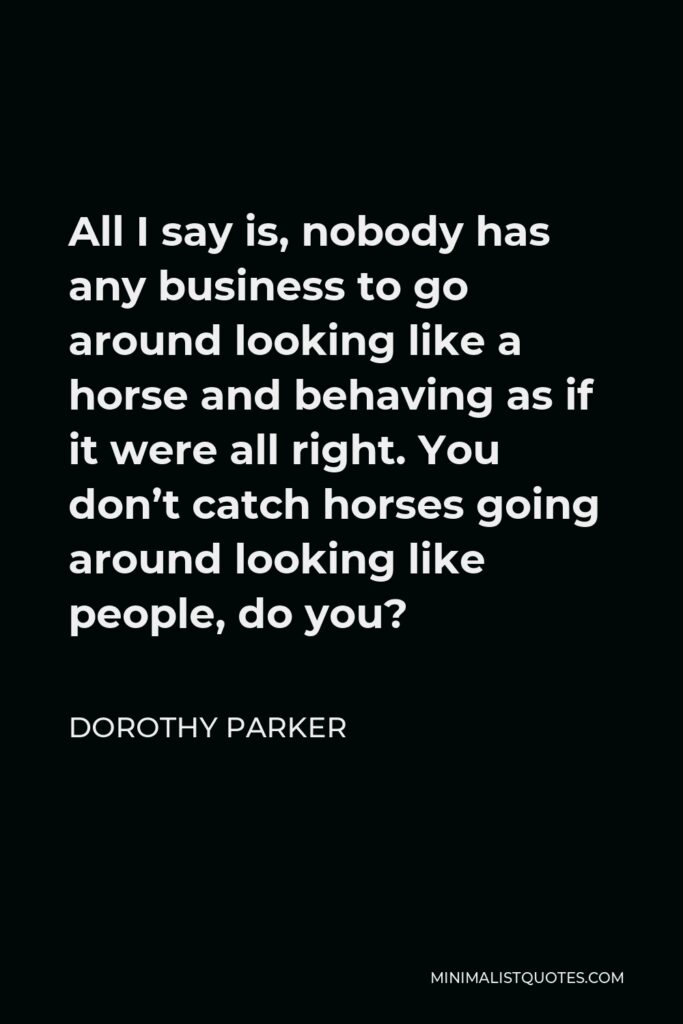 Dorothy Parker Quote - All I say is, nobody has any business to go around looking like a horse and behaving as if it were all right. You don’t catch horses going around looking like people, do you?