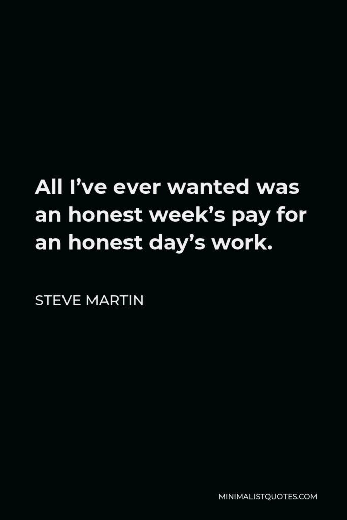 Steve Martin Quote - All I’ve ever wanted was an honest week’s pay for an honest day’s work.
