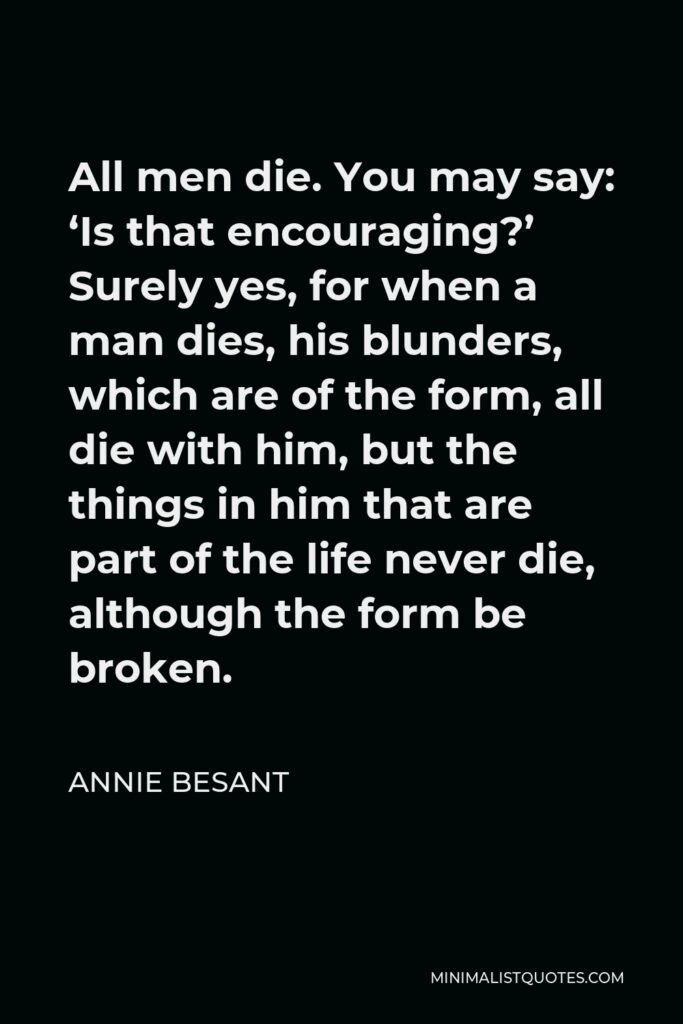 Annie Besant Quote - All men die. You may say: ‘Is that encouraging?’ Surely yes, for when a man dies, his blunders, which are of the form, all die with him, but the things in him that are part of the life never die, although the form be broken.