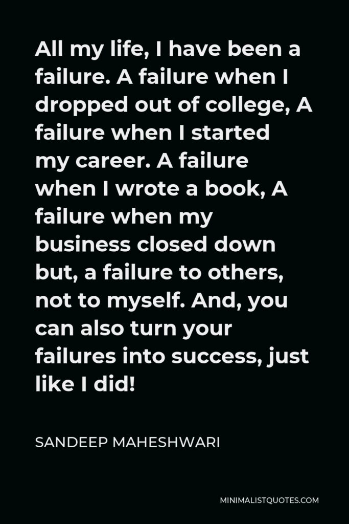 Sandeep Maheshwari Quote - All my life, I have been a failure. A failure when I dropped out of college, A failure when I started my career. A failure when I wrote a book, A failure when my business closed down but, a failure to others, not to myself. And, you can also turn your failures into success, just like I did!