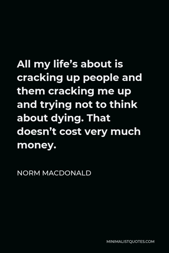 Norm MacDonald Quote - All my life’s about is cracking up people and them cracking me up and trying not to think about dying. That doesn’t cost very much money.