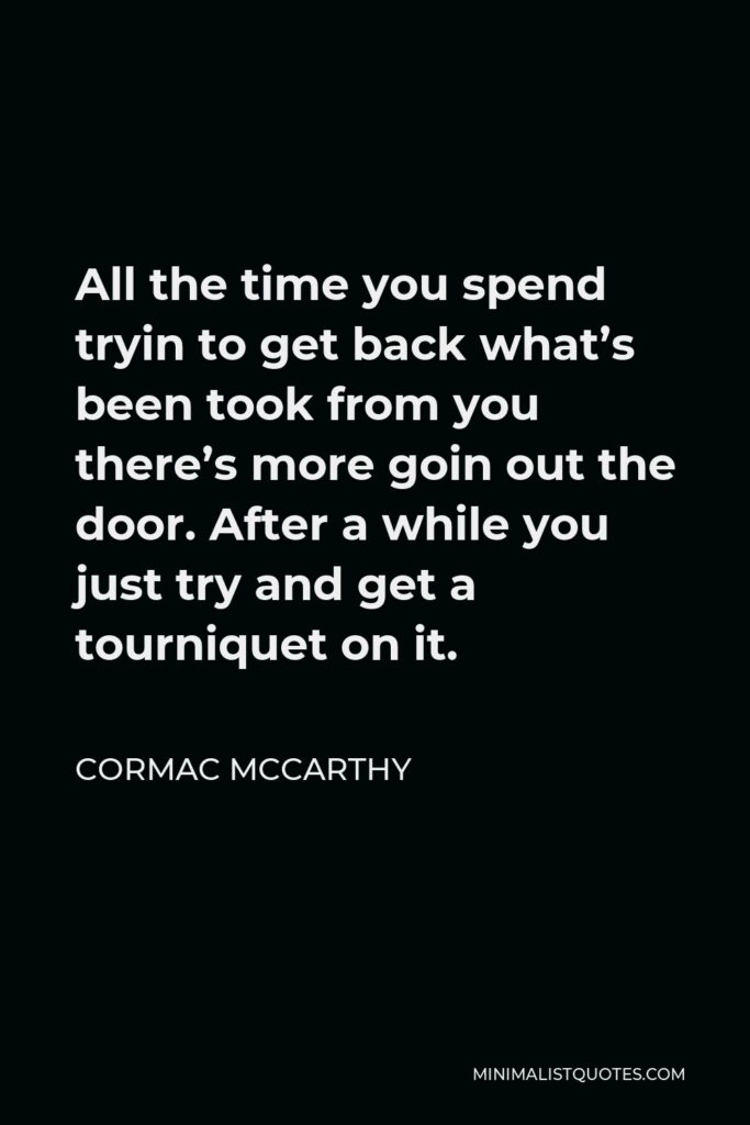 Cormac McCarthy Quote - All the time you spend tryin to get back what’s been took from you there’s more goin out the door. After a while you just try and get a tourniquet on it.