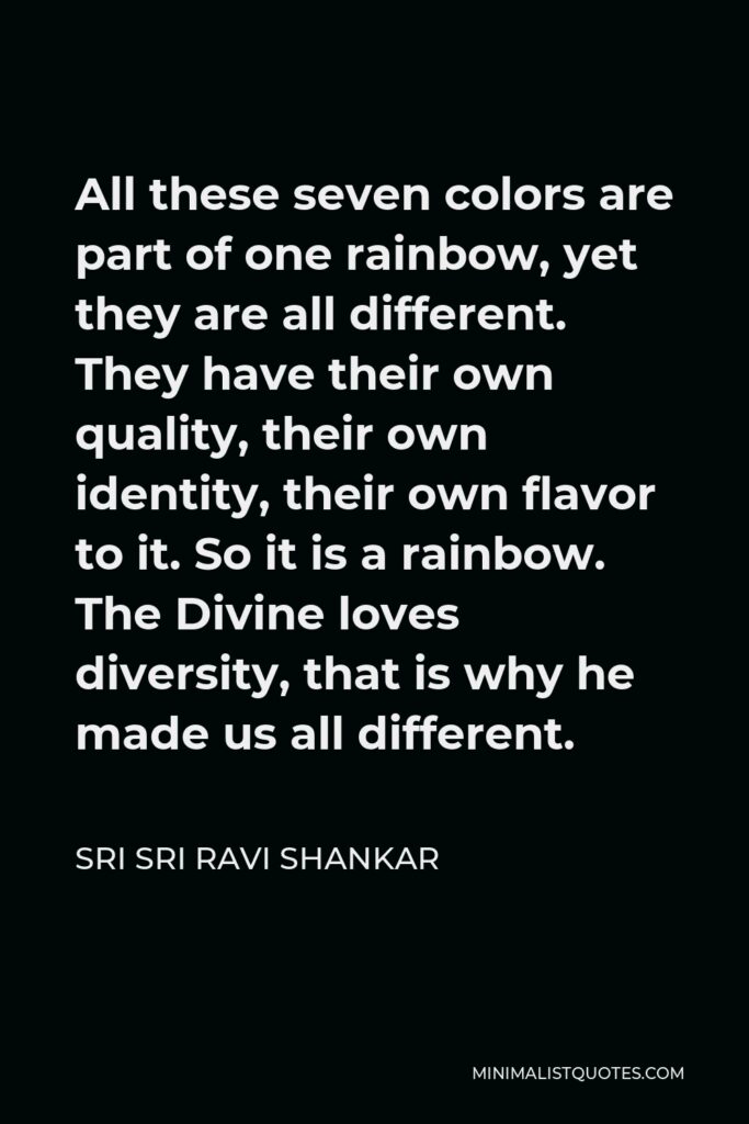 Sri Sri Ravi Shankar Quote - All these seven colors are part of one rainbow, yet they are all different. They have their own quality, their own identity, their own flavor to it. So it is a rainbow. The Divine loves diversity, that is why he made us all different.