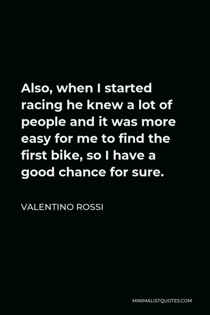 Valentino Rossi Quote - Also, when I started racing he knew a lot of people and it was more easy for me to find the first bike, so I have a good chance for sure.