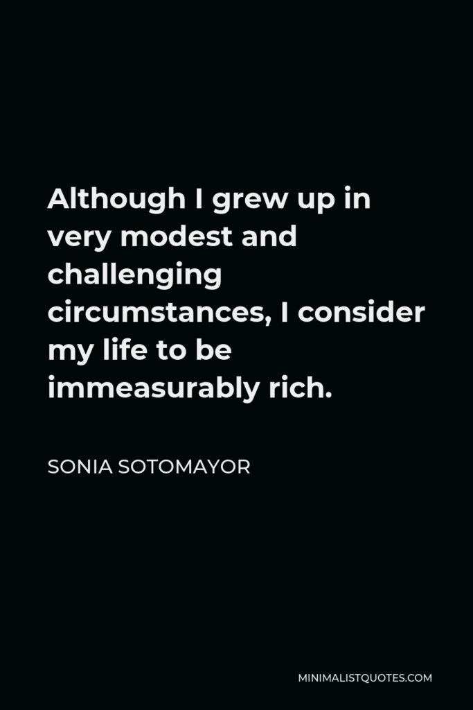 Sonia Sotomayor Quote - Although I grew up in very modest and challenging circumstances, I consider my life to be immeasurably rich.