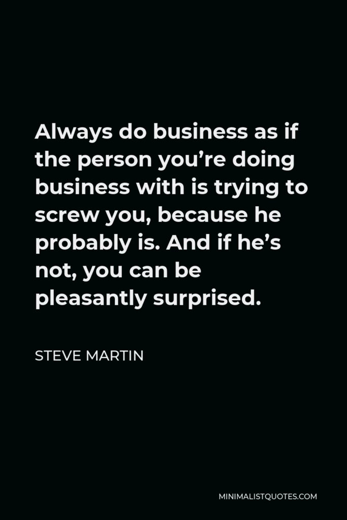 Steve Martin Quote - Always do business as if the person you’re doing business with is trying to screw you, because he probably is. And if he’s not, you can be pleasantly surprised.