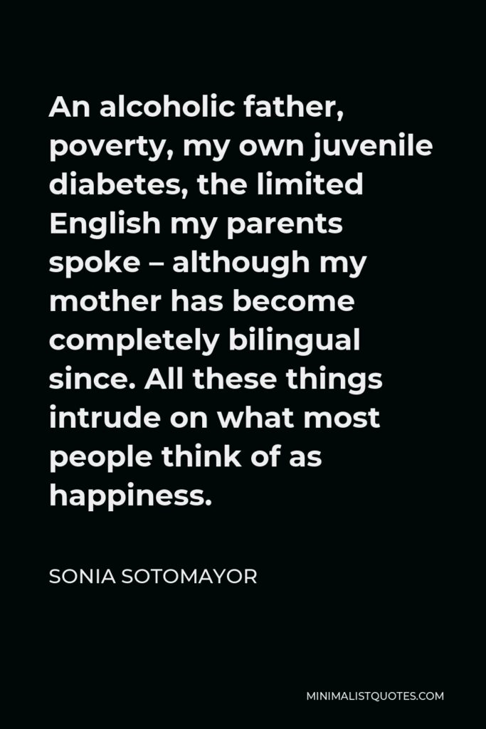 Sonia Sotomayor Quote - An alcoholic father, poverty, my own juvenile diabetes, the limited English my parents spoke – although my mother has become completely bilingual since. All these things intrude on what most people think of as happiness.