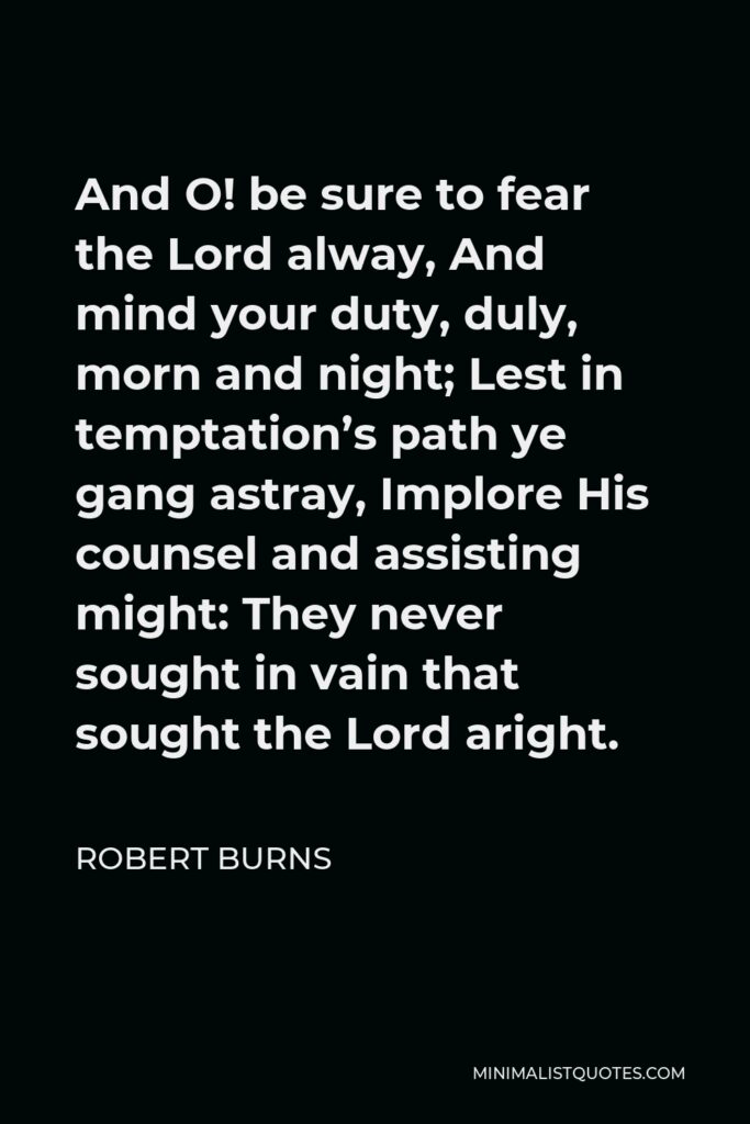 Robert Burns Quote - And O! be sure to fear the Lord alway, And mind your duty, duly, morn and night; Lest in temptation’s path ye gang astray, Implore His counsel and assisting might: They never sought in vain that sought the Lord aright.