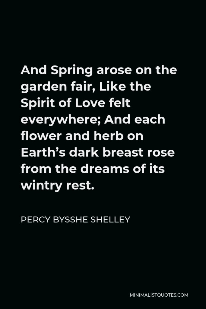 Percy Bysshe Shelley Quote - And Spring arose on the garden fair, Like the Spirit of Love felt everywhere; And each flower and herb on Earth’s dark breast rose from the dreams of its wintry rest.