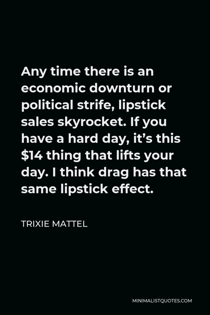 Trixie Mattel Quote - Any time there is an economic downturn or political strife, lipstick sales skyrocket. If you have a hard day, it’s this $14 thing that lifts your day. I think drag has that same lipstick effect.