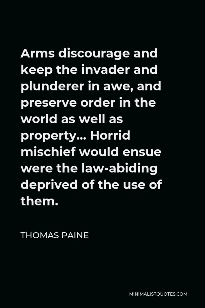 Thomas Paine Quote - Arms discourage and keep the invader and plunderer in awe, and preserve order in the world as well as property… Horrid mischief would ensue were the law-abiding deprived of the use of them.