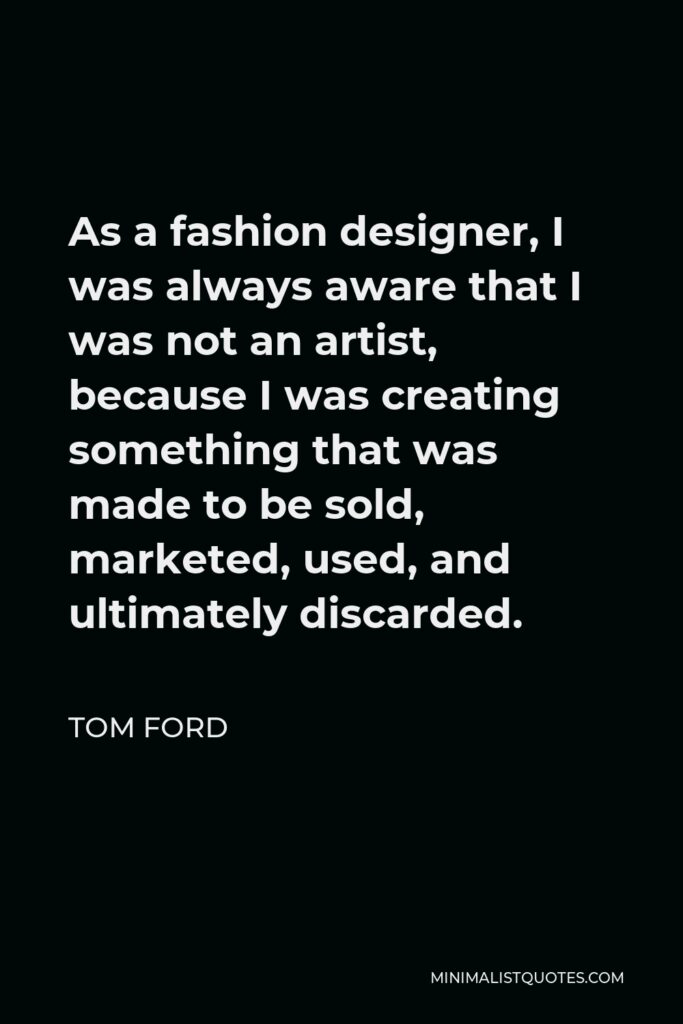 Tom Ford Quote - As a fashion designer, I was always aware that I was not an artist, because I was creating something that was made to be sold, marketed, used, and ultimately discarded.