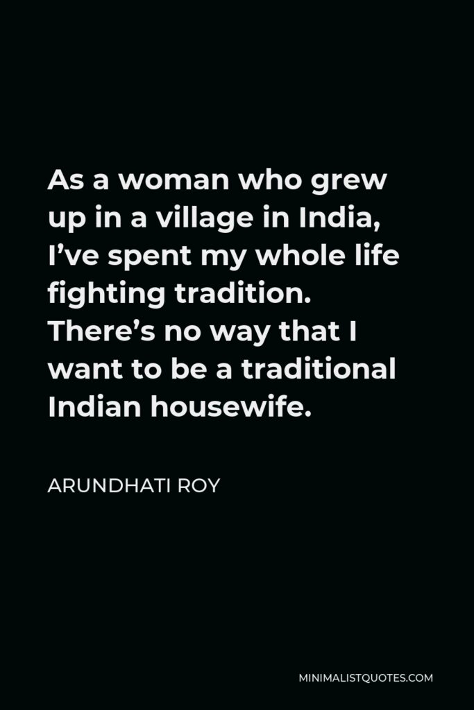 Arundhati Roy Quote - As a woman who grew up in a village in India, I’ve spent my whole life fighting tradition. There’s no way that I want to be a traditional Indian housewife.