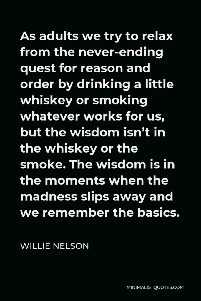 Willie Nelson Quote - As adults we try to relax from the never-ending quest for reason and order by drinking a little whiskey or smoking whatever works for us, but the wisdom isn’t in the whiskey or the smoke. The wisdom is in the moments when the madness slips away and we remember the basics.