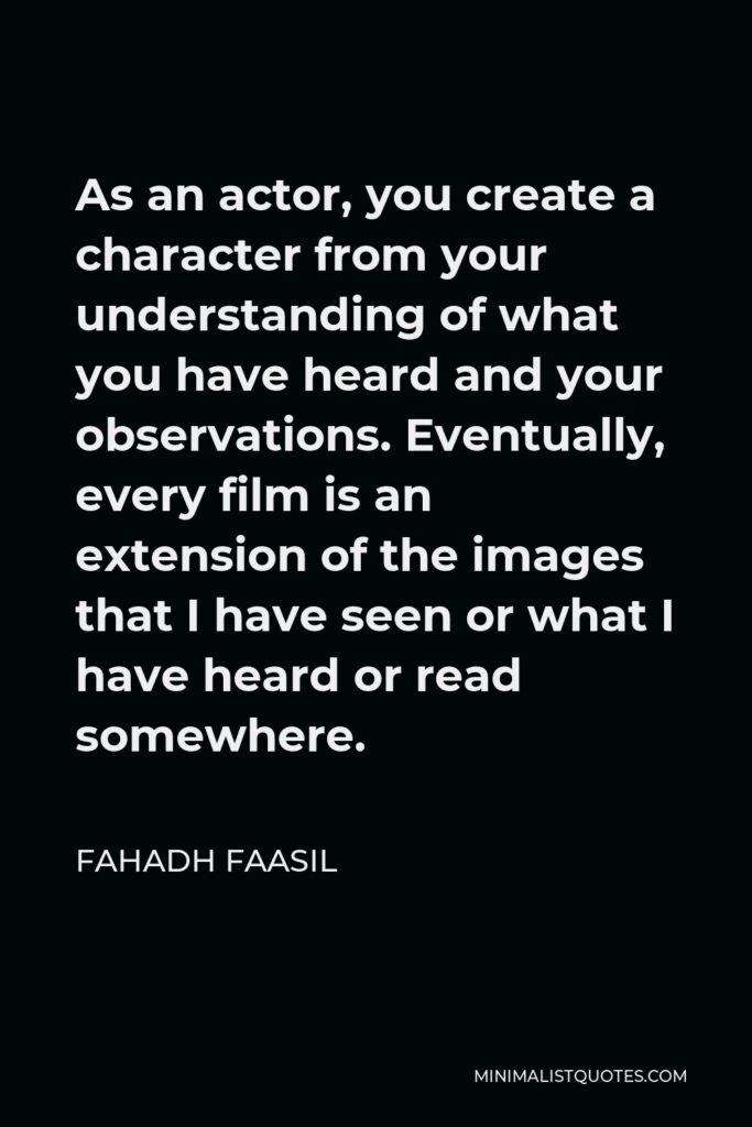 Fahadh Faasil Quote - As an actor, you create a character from your understanding of what you have heard and your observations. Eventually, every film is an extension of the images that I have seen or what I have heard or read somewhere.
