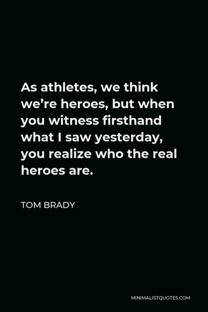 Tom Brady Quote - As athletes, we think we’re heroes, but when you witness firsthand what I saw yesterday, you realize who the real heroes are.
