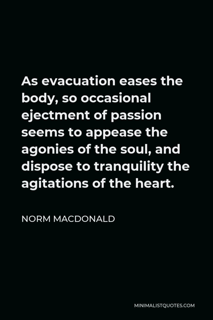 Norm MacDonald Quote - As evacuation eases the body, so occasional ejectment of passion seems to appease the agonies of the soul, and dispose to tranquility the agitations of the heart.