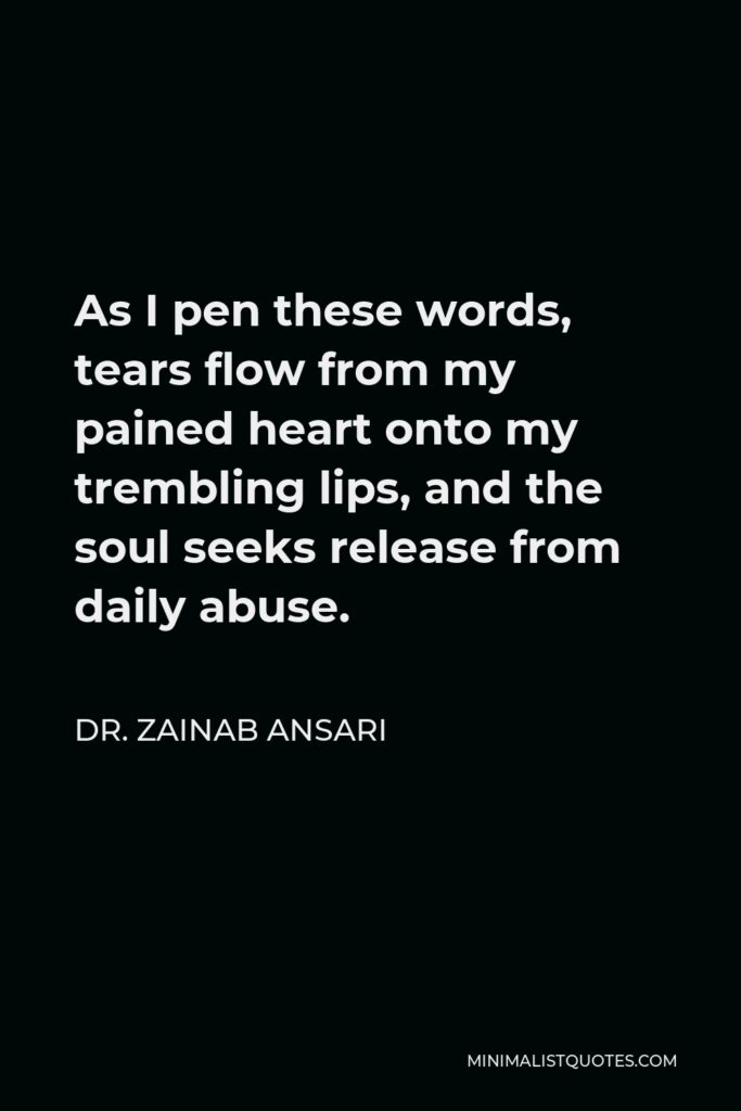 Dr. Zainab Ansari Quote - As I pen these words, tears flow from my pained heart onto my trembling lips, and the soul seeks release from daily abuse.
