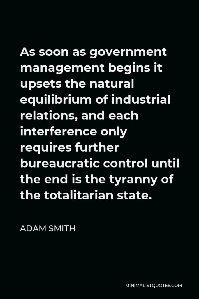 Adam Smith Quote - As soon as government management begins it upsets the natural equilibrium of industrial relations, and each interference only requires further bureaucratic control until the end is the tyranny of the totalitarian state.