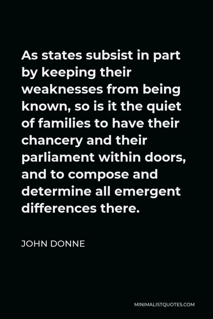 John Donne Quote - As states subsist in part by keeping their weaknesses from being known, so is it the quiet of families to have their chancery and their parliament within doors, and to compose and determine all emergent differences there.