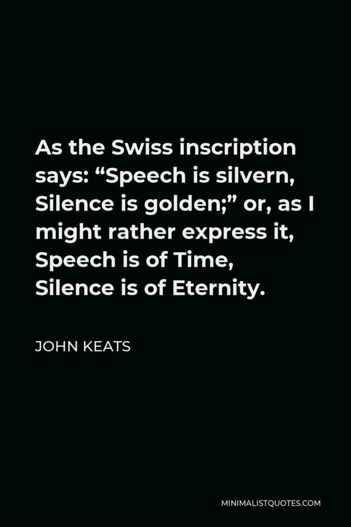 John Keats Quote - As the Swiss inscription says: “Speech is silvern, Silence is golden;” or, as I might rather express it, Speech is of Time, Silence is of Eternity.