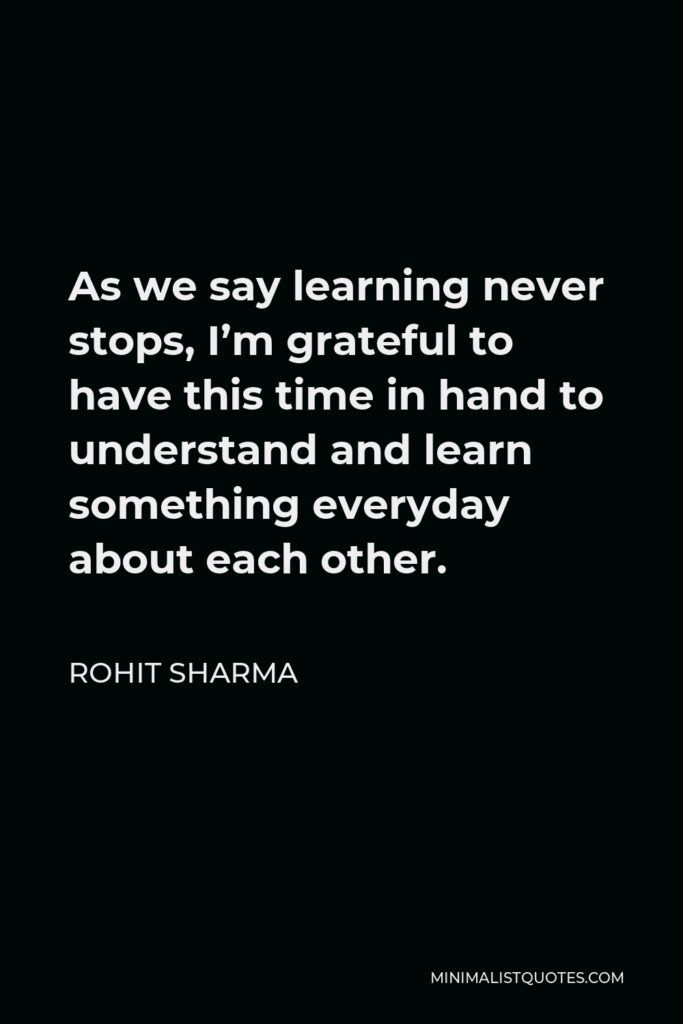 Rohit Sharma Quote - As we say learning never stops, I’m grateful to have this time in hand to understand and learn something everyday about each other.