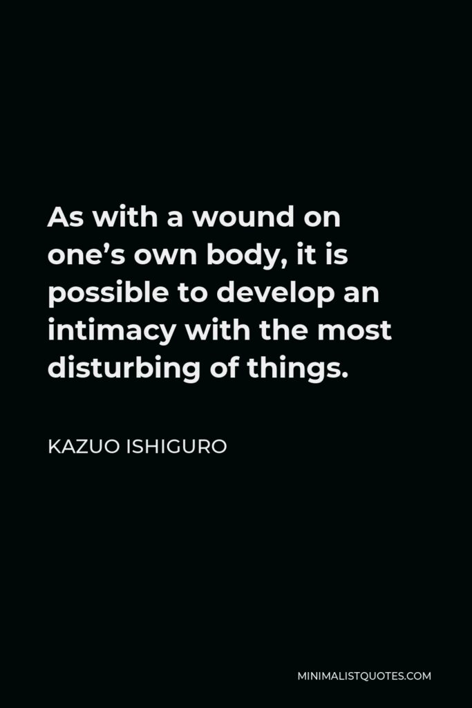 Kazuo Ishiguro Quote - As with a wound on one’s own body, it is possible to develop an intimacy with the most disturbing of things.