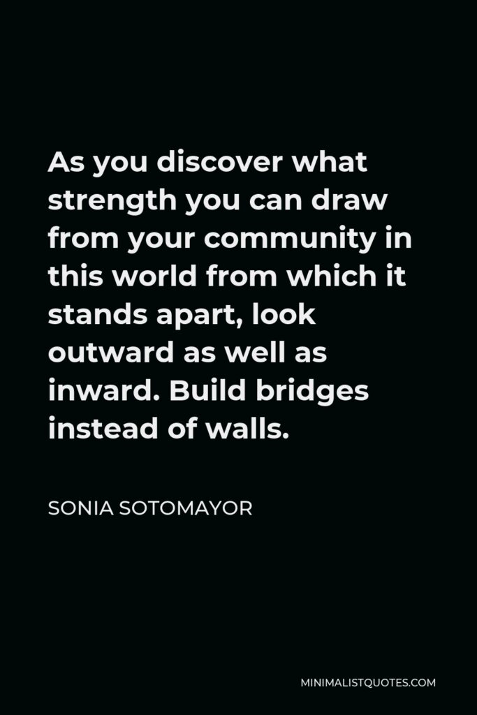 Sonia Sotomayor Quote - As you discover what strength you can draw from your community in this world from which it stands apart, look outward as well as inward. Build bridges instead of walls.
