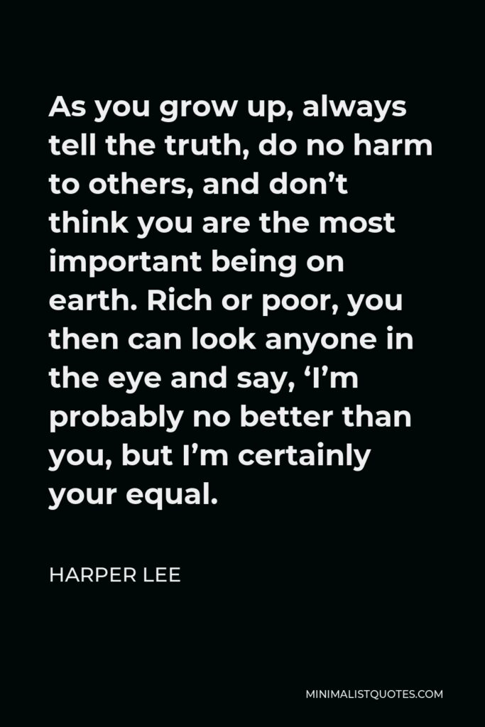 Harper Lee Quote - As you grow up, always tell the truth, do no harm to others, and don’t think you are the most important being on earth. Rich or poor, you then can look anyone in the eye and say, ‘I’m probably no better than you, but I’m certainly your equal.