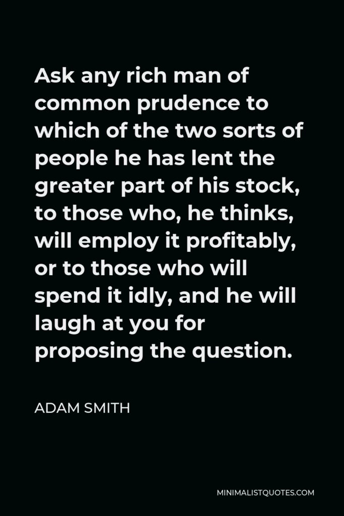 Adam Smith Quote - Ask any rich man of common prudence to which of the two sorts of people he has lent the greater part of his stock, to those who, he thinks, will employ it profitably, or to those who will spend it idly, and he will laugh at you for proposing the question.