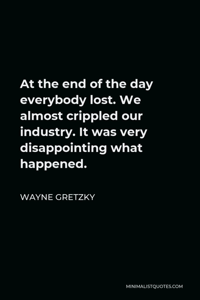 Wayne Gretzky Quote - At the end of the day everybody lost. We almost crippled our industry. It was very disappointing what happened.