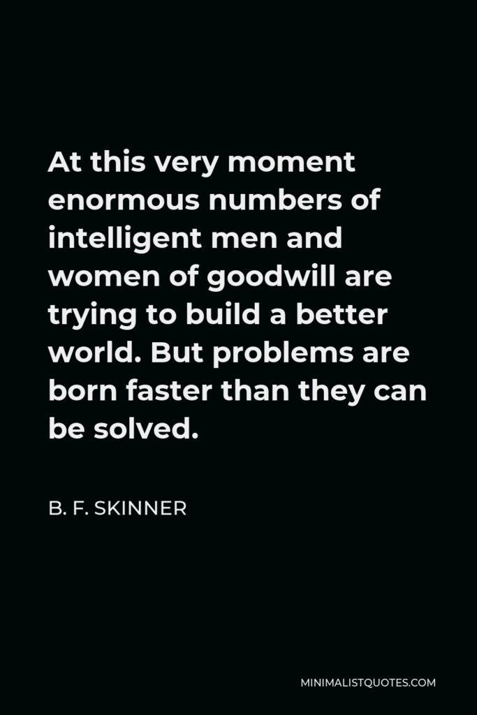 B. F. Skinner Quote - At this very moment enormous numbers of intelligent men and women of goodwill are trying to build a better world. But problems are born faster than they can be solved.