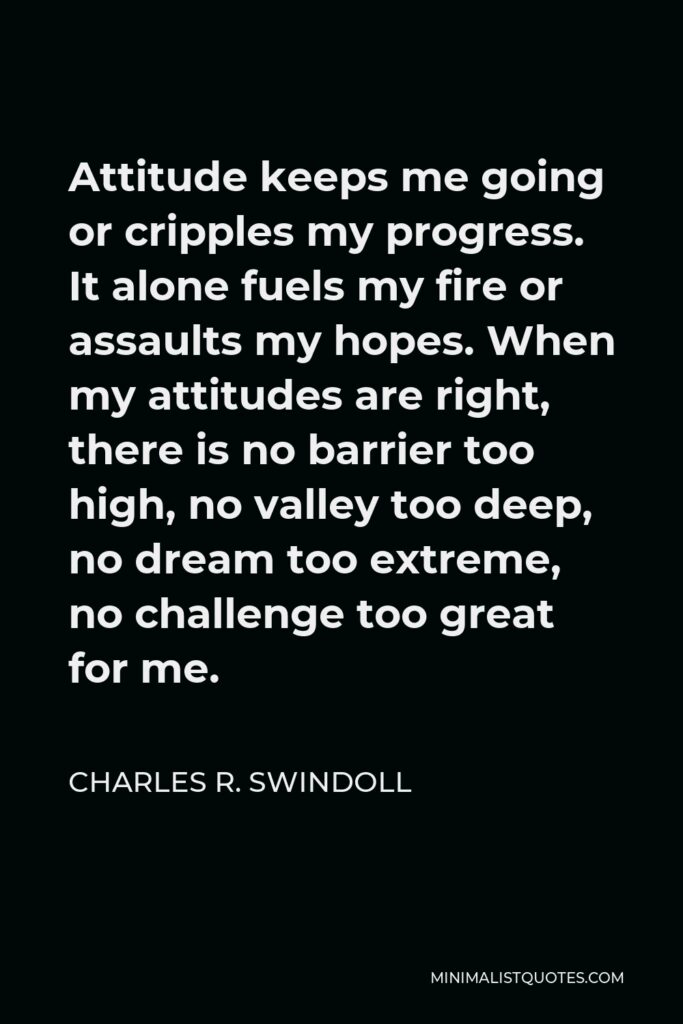 Charles R. Swindoll Quote - Attitude keeps me going or cripples my progress. It alone fuels my fire or assaults my hopes. When my attitudes are right, there is no barrier too high, no valley too deep, no dream too extreme, no challenge too great for me.