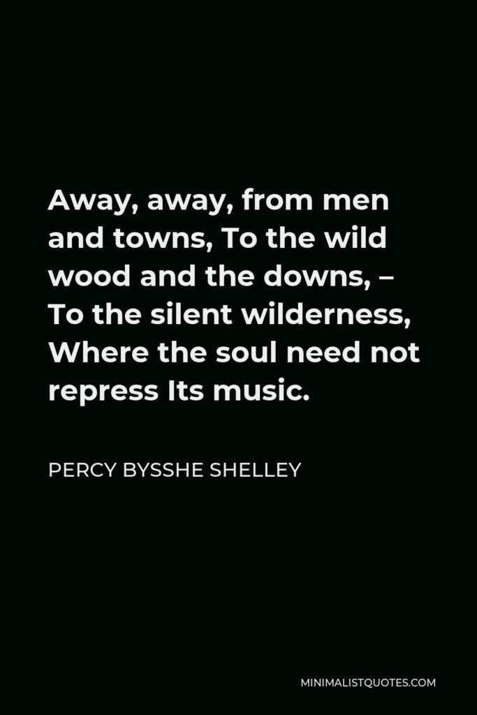 Percy Bysshe Shelley Quote - Away, away, from men and towns, To the wild wood and the downs, – To the silent wilderness, Where the soul need not repress Its music.