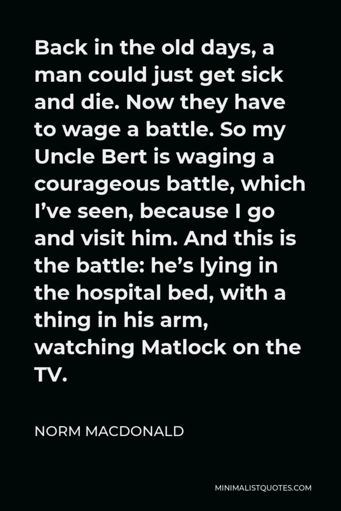 Norm MacDonald Quote - Back in the old days, a man could just get sick and die. Now they have to wage a battle. So my Uncle Bert is waging a courageous battle, which I’ve seen, because I go and visit him. And this is the battle: he’s lying in the hospital bed, with a thing in his arm, watching Matlock on the TV.
