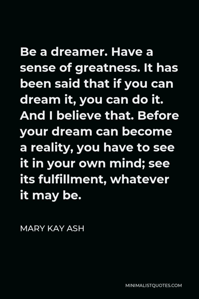 Mary Kay Ash Quote - Be a dreamer. Have a sense of greatness. It has been said that if you can dream it, you can do it. And I believe that. Before your dream can become a reality, you have to see it in your own mind; see its fulfillment, whatever it may be.