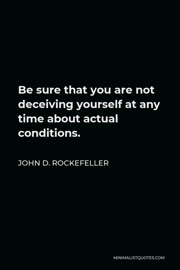 John D. Rockefeller Quote - Be sure that you are not deceiving yourself at any time about actual conditions.