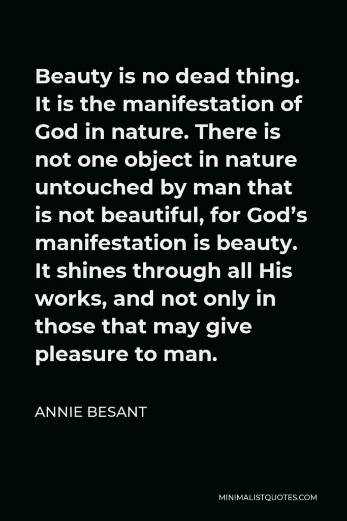 Annie Besant Quote - Beauty is no dead thing. It is the manifestation of God in nature. There is not one object in nature untouched by man that is not beautiful, for God’s manifestation is beauty. It shines through all His works, and not only in those that may give pleasure to man.
