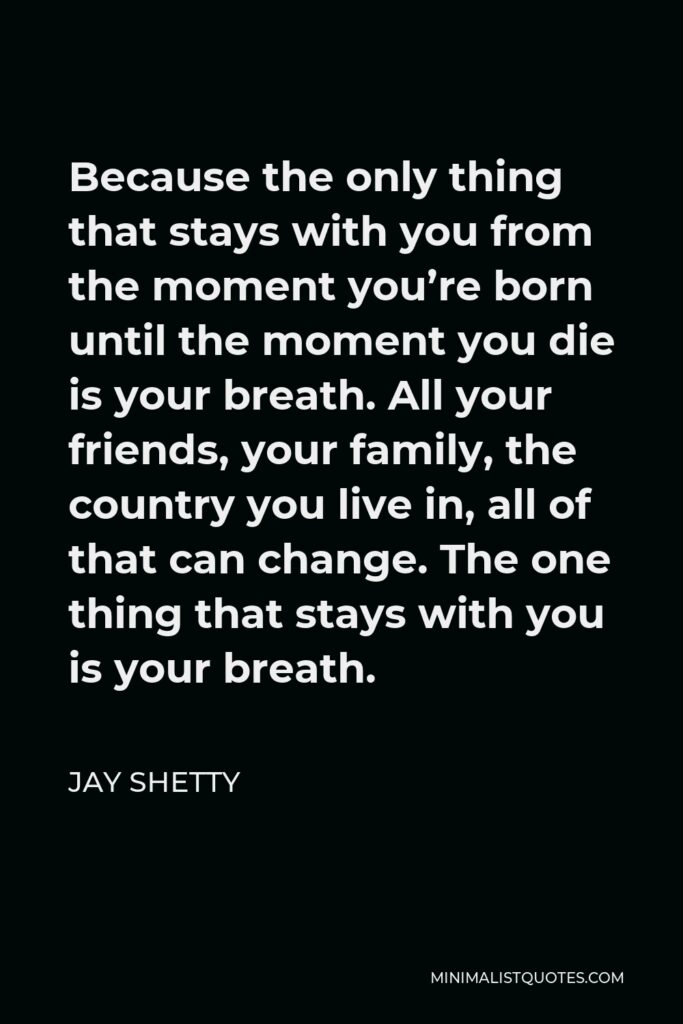 Jay Shetty Quote - Because the only thing that stays with you from the moment you’re born until the moment you die is your breath. All your friends, your family, the country you live in, all of that can change. The one thing that stays with you is your breath.