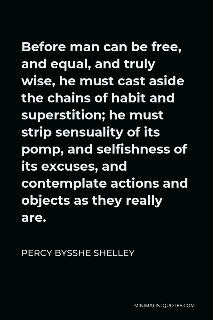 Percy Bysshe Shelley Quote - Before man can be free, and equal, and truly wise, he must cast aside the chains of habit and superstition; he must strip sensuality of its pomp, and selfishness of its excuses, and contemplate actions and objects as they really are.