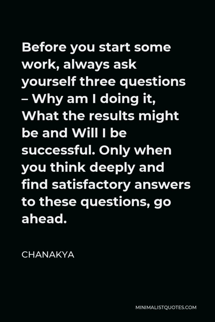 Chanakya Quote - Before you start some work, always ask yourself three questions – Why am I doing it, What the results might be and Will I be successful. Only when you think deeply and find satisfactory answers to these questions, go ahead.