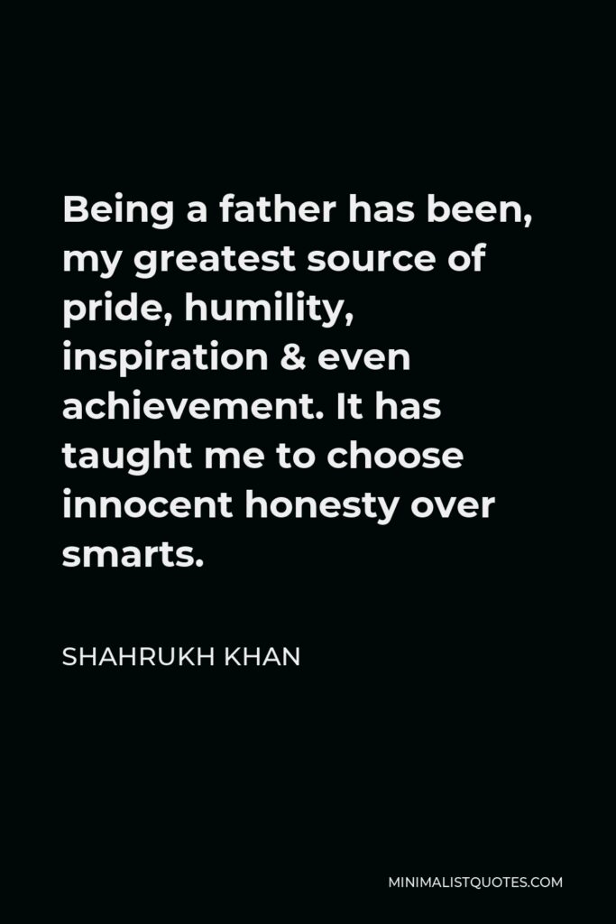 Shahrukh Khan Quote - Being a father has been, my greatest source of pride, humility, inspiration & even achievement. It has taught me to choose innocent honesty over smarts.