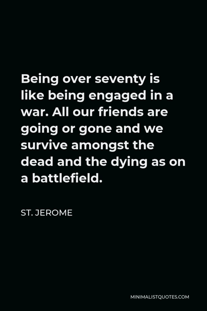 St. Jerome Quote - Being over seventy is like being engaged in a war. All our friends are going or gone and we survive amongst the dead and the dying as on a battlefield.