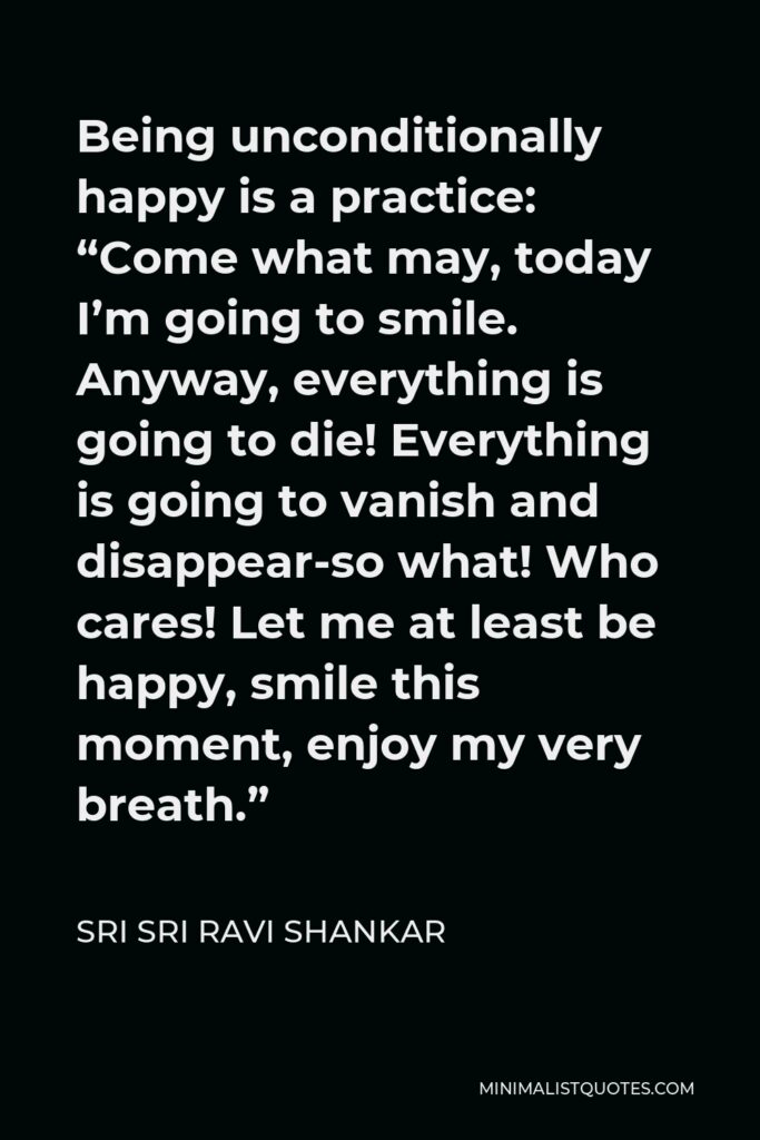 Sri Sri Ravi Shankar Quote - Being unconditionally happy is a practice: “Come what may, today I’m going to smile. Anyway, everything is going to die! Everything is going to vanish and disappear-so what! Who cares! Let me at least be happy, smile this moment, enjoy my very breath.”