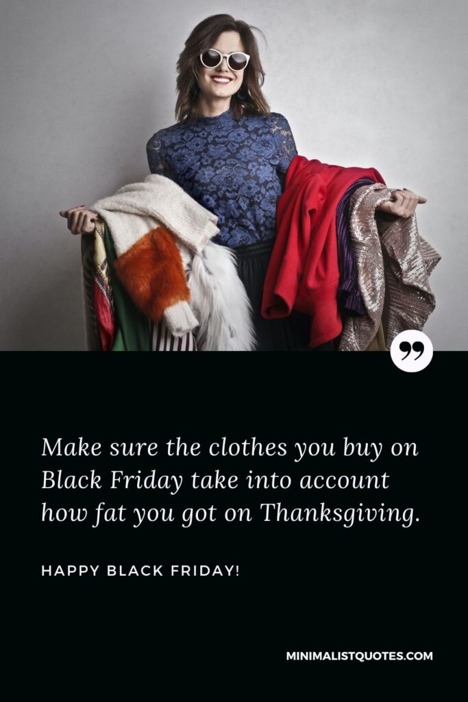Black Friday sayings: Make sure the clothes you buy on Black Friday take into account how fat you got on Thanksgiving. Happy Black Friday!